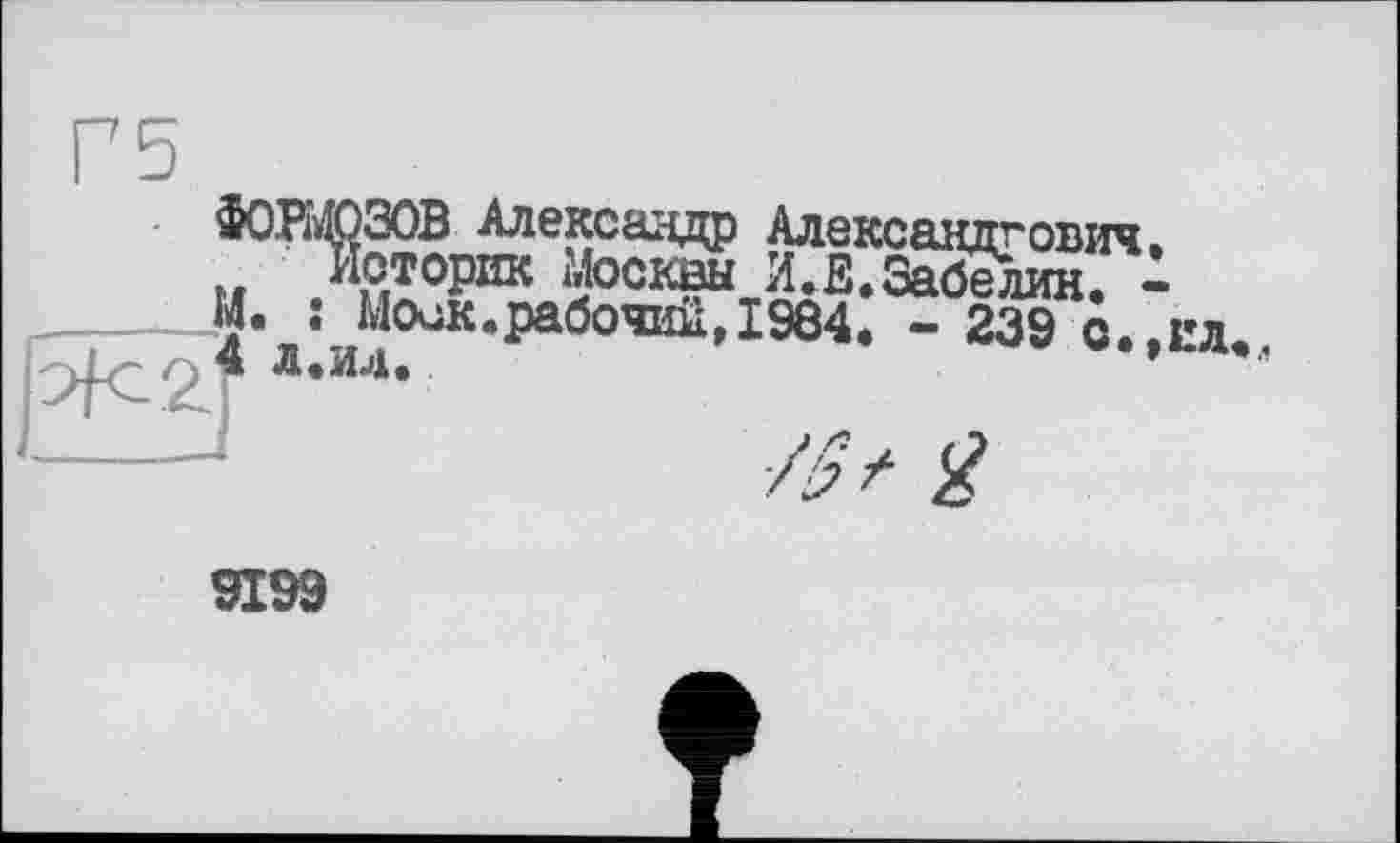 ﻿ФОРМОЗОВ Александр Александрович.
„ Историк Москвы И.Е.Забелин. -
_______М. : Моск.рабочий,1984. - 239 с.,ил
Д-ИЛ-
_______I	./£ Q
9199